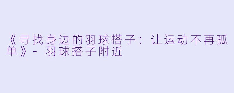 《寻找身边的羽球搭子：让运动不再孤单》-羽球搭子附近