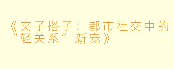 《夹子搭子:都市社交中的“轻关系”新宠》