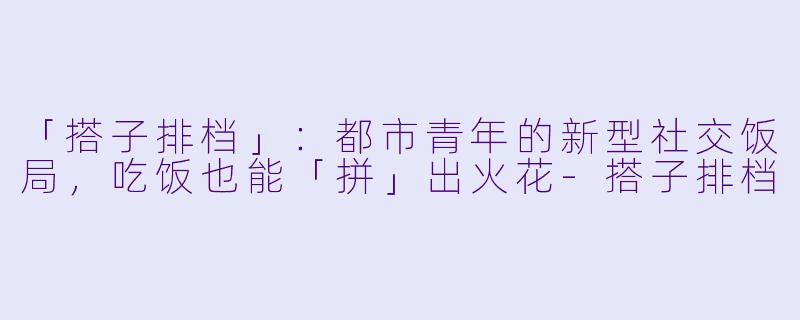 「搭子排档」:都市青年的新型社交饭局,吃饭也能「拼」出火花-搭子排档