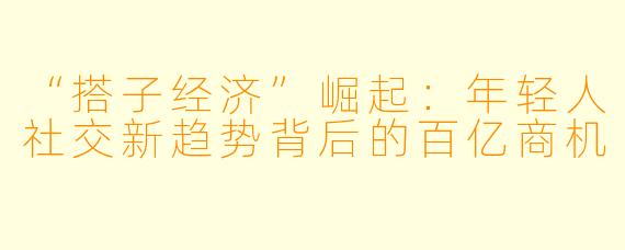 “搭子经济”崛起：年轻人社交新趋势背后的百亿商机