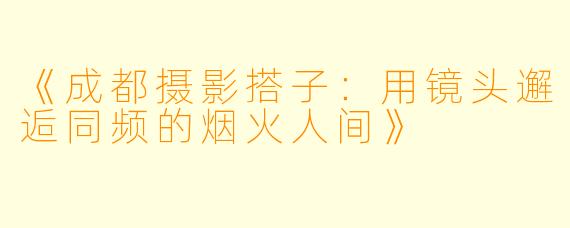 《成都摄影搭子:用镜头邂逅同频的烟火人间》