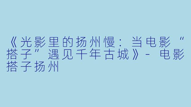《光影里的扬州慢：当电影“搭子”遇见千年古城》