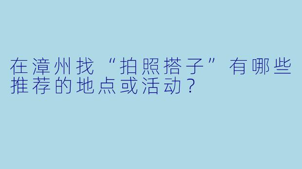 在漳州找“拍照搭子”有哪些推荐的地点或活动?