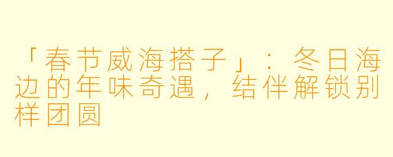 「春节威海搭子」：冬日海边的年味奇遇，结伴解锁别样团圆