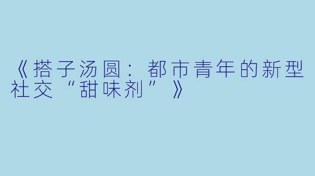 《搭子汤圆：都市青年的新型社交“甜味剂”》