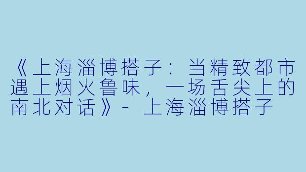 《上海淄博搭子:当精致都市遇上烟火鲁味,一场舌尖上的南北对话》-上海淄博搭子