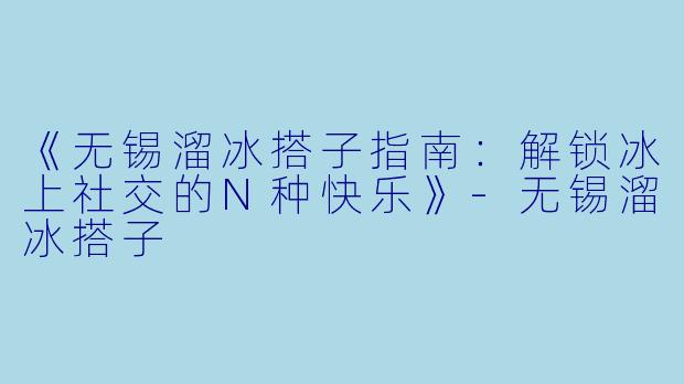 《无锡溜冰搭子指南:解锁冰上社交的N种快乐》