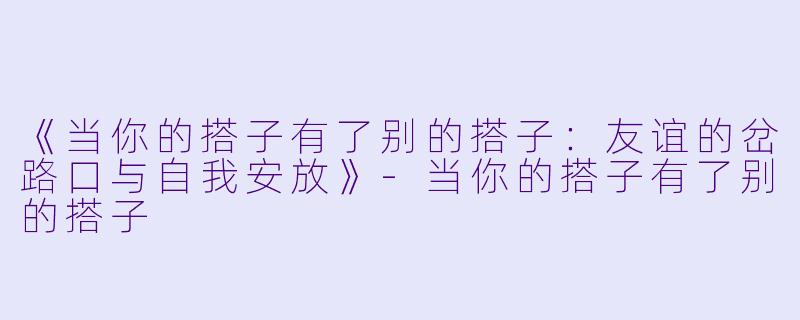《当你的搭子有了别的搭子：友谊的岔路口与自我安放》-当你的搭子有了别的搭子