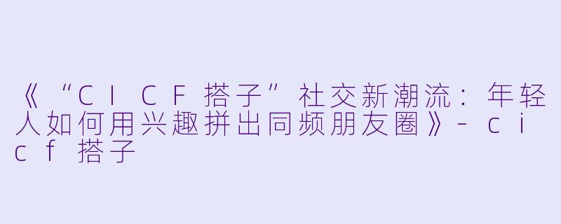 《“CICF搭子”社交新潮流:年轻人如何用兴趣拼出同频朋友圈》