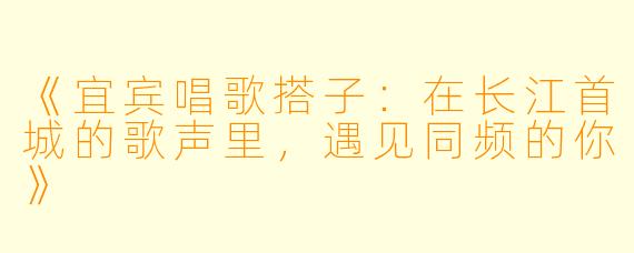 《宜宾唱歌搭子:在长江首城的歌声里,遇见同频的你》
