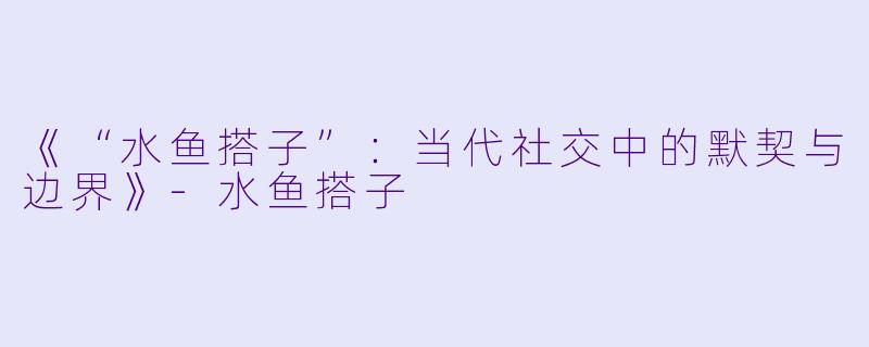 《“水鱼搭子”:当代社交中的默契与边界》-水鱼搭子