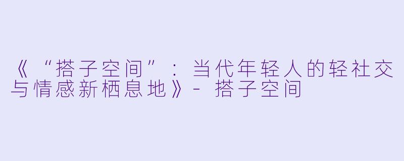 《“搭子空间”：当代年轻人的轻社交与情感新栖息地》-搭子空间