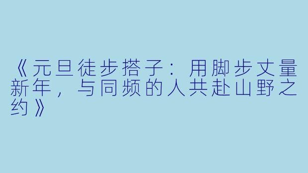 《元旦徒步搭子：用脚步丈量新年，与同频的人共赴山野之约》