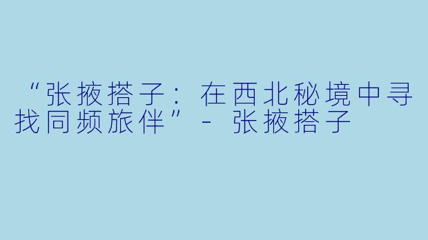 “张掖搭子：在西北秘境中寻找同频旅伴”-张掖搭子