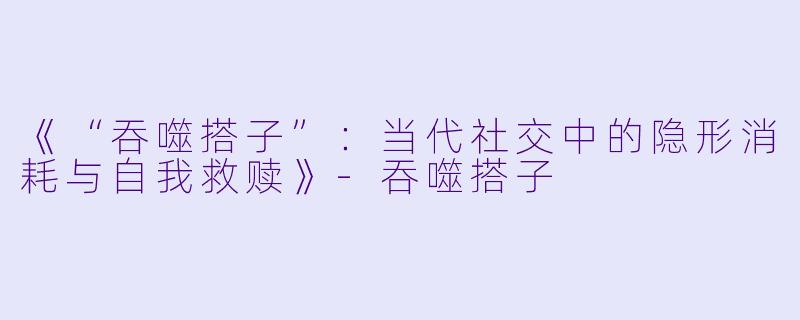 《“吞噬搭子”：当代社交中的隐形消耗与自我救赎》-吞噬搭子