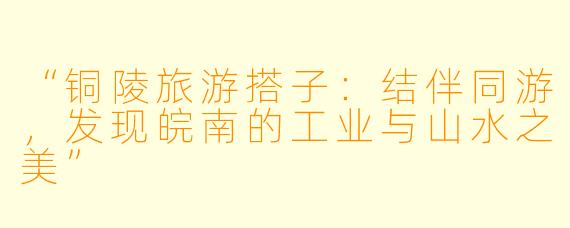 “铜陵旅游搭子：结伴同游，发现皖南的工业与山水之美”
