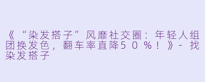《“染发搭子”风靡社交圈：年轻人组团换发色，翻车率直降50%！》-找染发搭子
