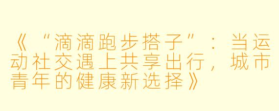 《“滴滴跑步搭子”：当运动社交遇上共享出行，城市青年的健康新选择》