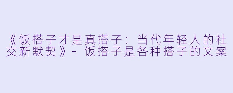 《饭搭子才是真搭子：当代年轻人的社交新默契》-饭搭子是各种搭子的文案