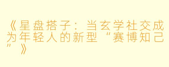 《星盘搭子:当玄学社交成为年轻人的新型“赛博知己”》
