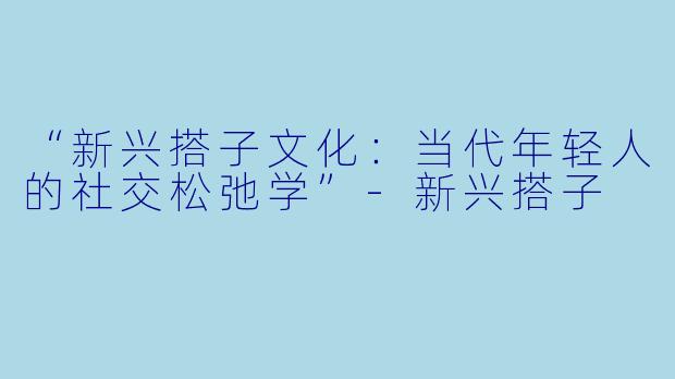 “新兴搭子文化:当代年轻人的社交松弛学”