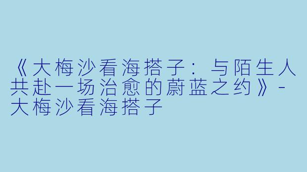 《大梅沙看海搭子:与陌生人共赴一场治愈的蔚蓝之约》