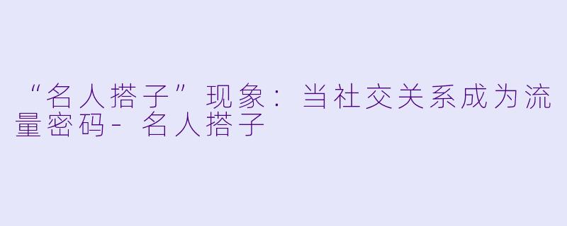 “名人搭子”现象:当社交关系成为流量密码-名人搭子