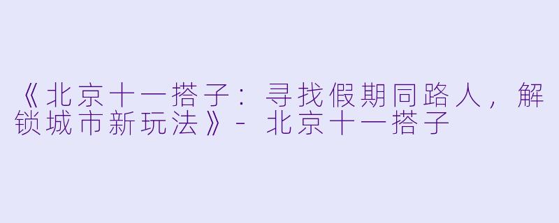 《北京十一搭子：寻找假期同路人，解锁城市新玩法》-北京十一搭子