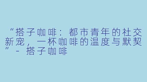 “搭子咖啡：都市青年的社交新宠，一杯咖啡的温度与默契”