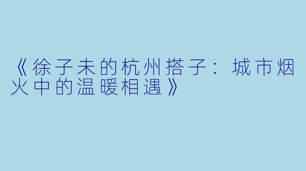 《徐子未的杭州搭子：城市烟火中的温暖相遇》