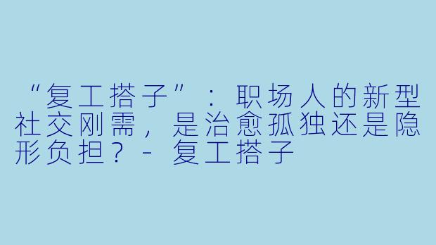 “复工搭子”：职场人的新型社交刚需，是治愈孤独还是隐形负担？-复工搭子