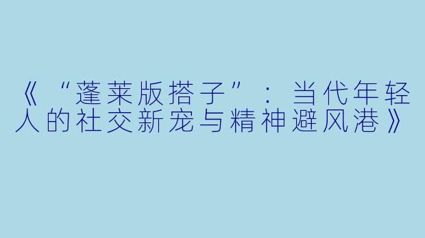 《“蓬莱版搭子”：当代年轻人的社交新宠与精神避风港》