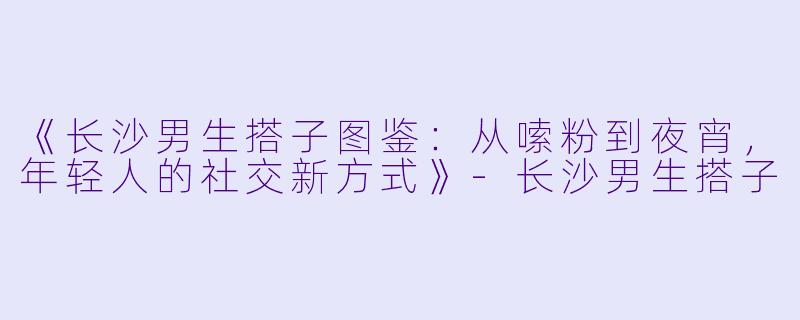 《长沙男生搭子图鉴：从嗦粉到夜宵，年轻人的社交新方式》-长沙男生搭子
