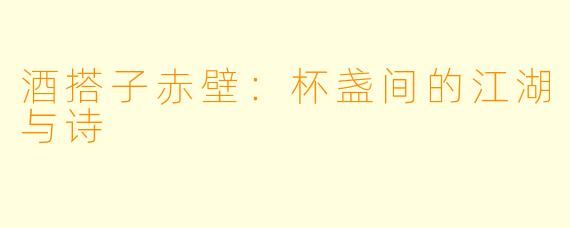 酒搭子赤壁:杯盏间的江湖与诗