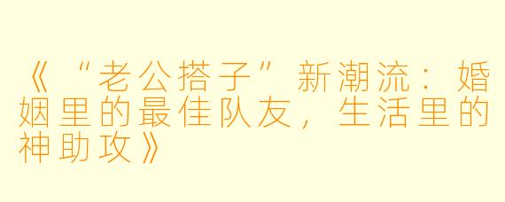 《“老公搭子”新潮流：婚姻里的最佳队友，生活里的神助攻》