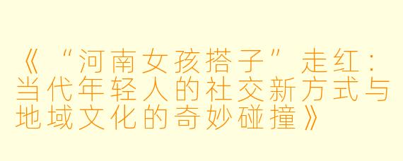 《“河南女孩搭子”走红:当代年轻人的社交新方式与地域文化的奇妙碰撞》