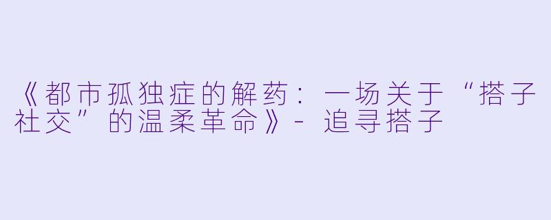《都市孤独症的解药:一场关于“搭子社交”的温柔革命》