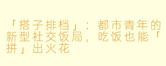 「搭子排档」:都市青年的新型社交饭局,吃饭也能「拼」出火花