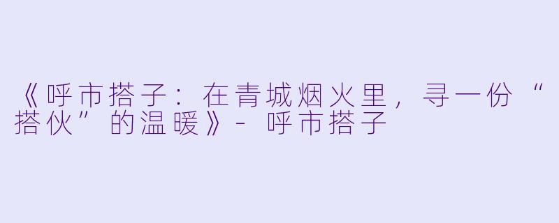 《呼市搭子：在青城烟火里，寻一份“搭伙”的温暖》-呼市搭子