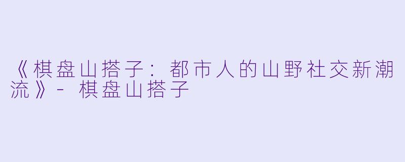 《棋盘山搭子:都市人的山野社交新潮流》