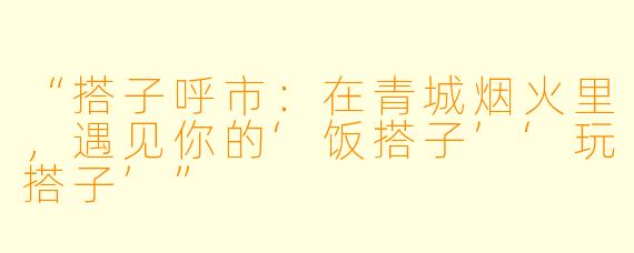 “搭子呼市：在青城烟火里，遇见你的‘饭搭子’‘玩搭子’”