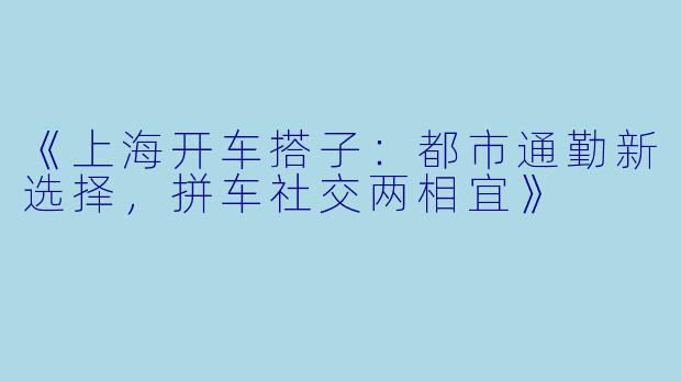《上海开车搭子：都市通勤新选择，拼车社交两相宜》