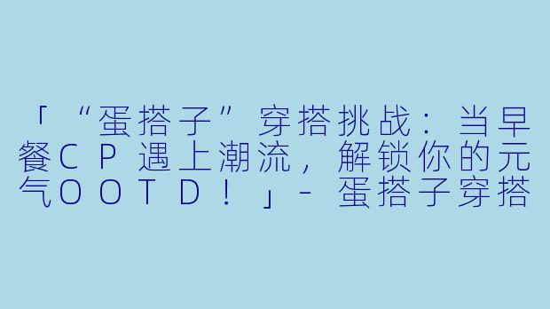 「“蛋搭子”穿搭挑战:当早餐CP遇上潮流,解锁你的元气OOTD!」-蛋搭子穿搭挑战