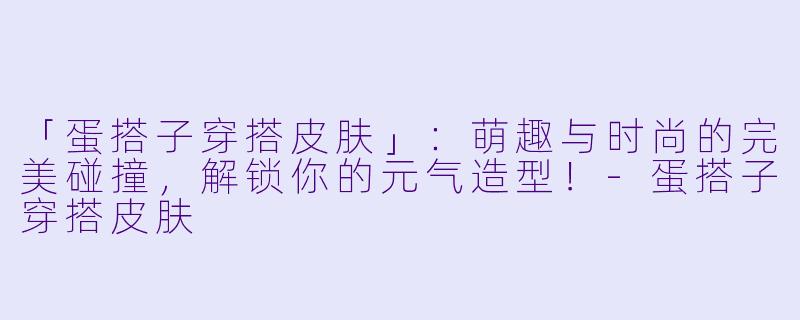 「蛋搭子穿搭皮肤」：萌趣与时尚的完美碰撞，解锁你的元气造型！-蛋搭子穿搭皮肤