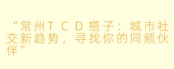 “常州TCD搭子：城市社交新趋势，寻找你的同频伙伴”