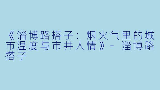 《淄博路搭子：烟火气里的城市温度与市井人情》-淄博路搭子