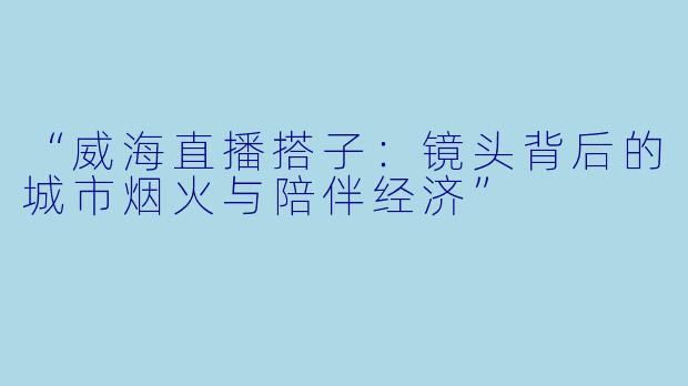 “威海直播搭子：镜头背后的城市烟火与陪伴经济”