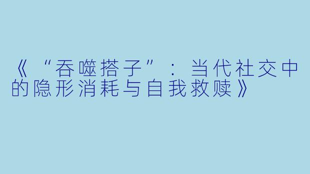 《“吞噬搭子”：当代社交中的隐形消耗与自我救赎》