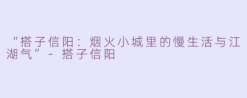 “搭子信阳：烟火小城里的慢生活与江湖气”-搭子信阳