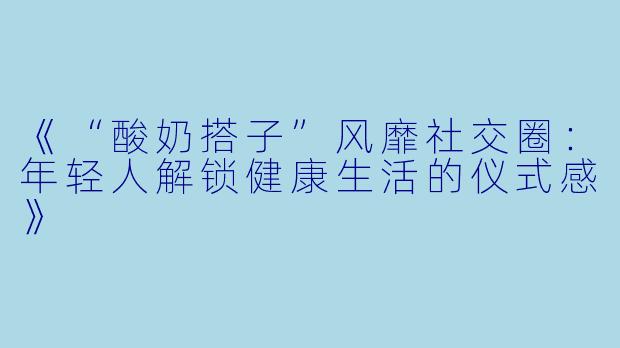 《“酸奶搭子”风靡社交圈：年轻人解锁健康生活的仪式感》